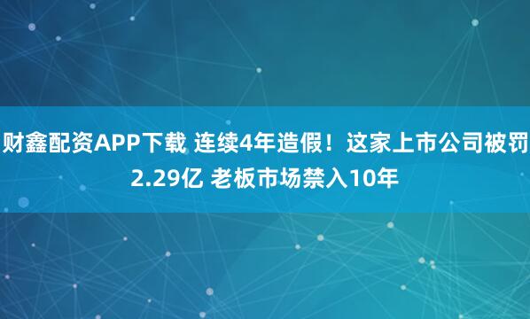财鑫配资APP下载 连续4年造假！这家上市公司被罚2.29亿 老板市场禁入10年