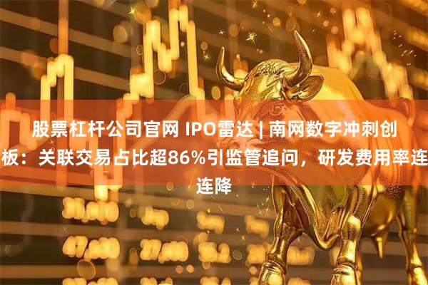 股票杠杆公司官网 IPO雷达 | 南网数字冲刺创业板：关联交易占比超86%引监管追问，研发费用率连降