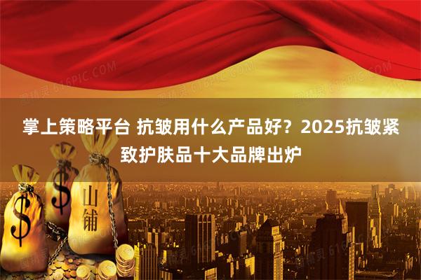 掌上策略平台 抗皱用什么产品好？2025抗皱紧致护肤品十大品牌出炉