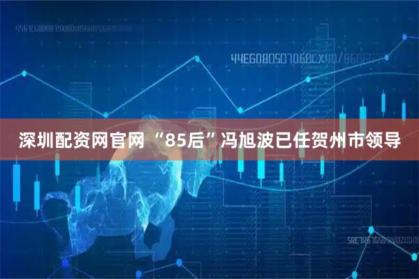 深圳配资网官网 “85后”冯旭波已任贺州市领导