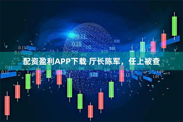 配资盈利APP下载 厅长陈军，任上被查