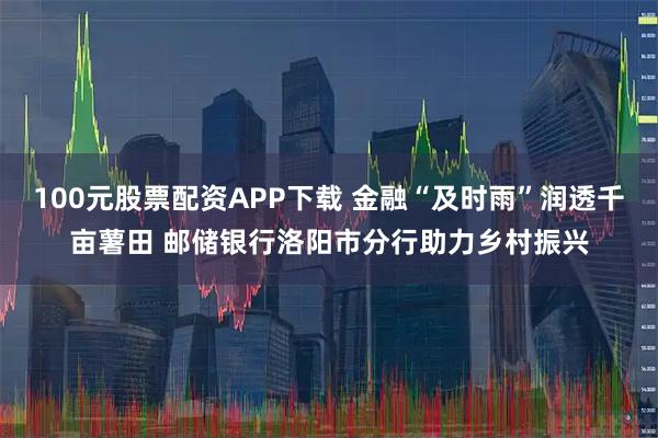 100元股票配资APP下载 金融“及时雨”润透千亩薯田 邮储银行洛阳市分行助力乡村振兴
