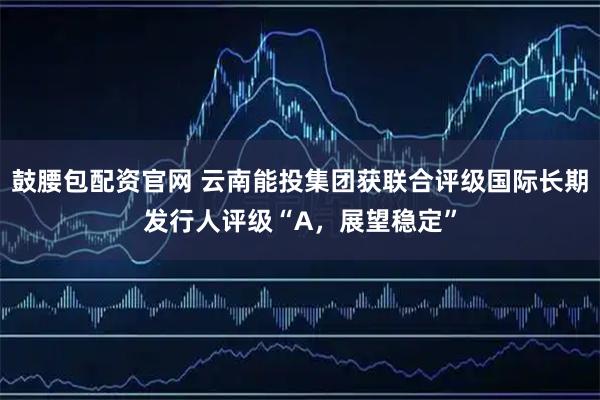 鼓腰包配资官网 云南能投集团获联合评级国际长期发行人评级“A，展望稳定”