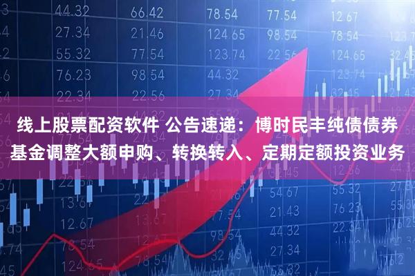 线上股票配资软件 公告速递：博时民丰纯债债券基金调整大额申购、转换转入、定期定额投资业务