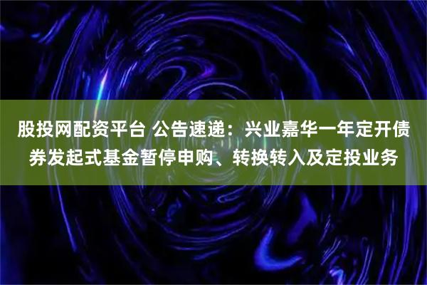 股投网配资平台 公告速递：兴业嘉华一年定开债券发起式基金暂停申购、转换转入及定投业务