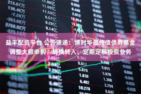 益丰配资平台 公告速递：博时华盈纯债债券基金调整大额申购、转换转入、定期定额投资业务