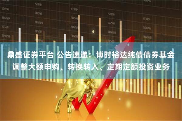 鼎盛证券平台 公告速递：博时裕达纯债债券基金调整大额申购、转换转入、定期定额投资业务