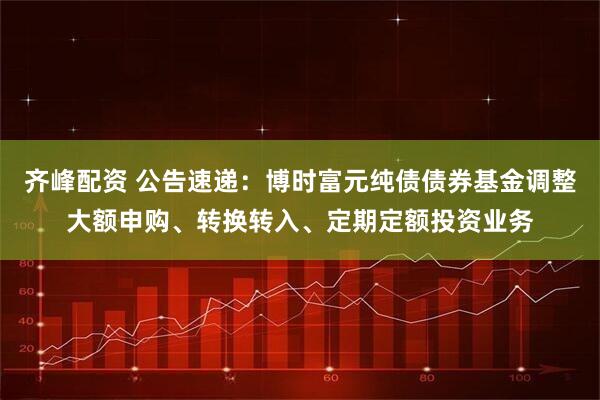 齐峰配资 公告速递：博时富元纯债债券基金调整大额申购、转换转入、定期定额投资业务