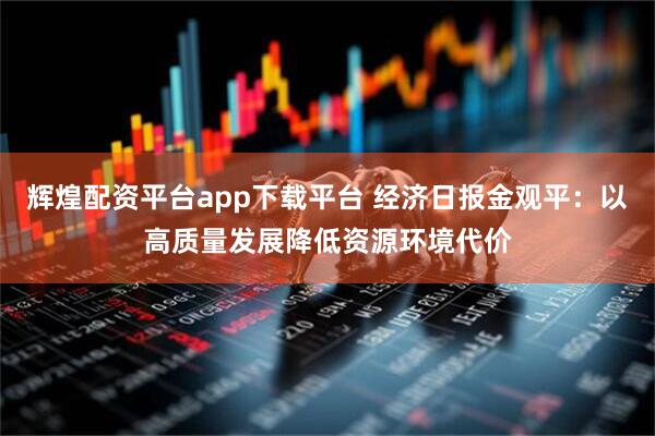 辉煌配资平台app下载平台 经济日报金观平：以高质量发展降低资源环境代价