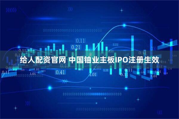 给人配资官网 中国铀业主板IPO注册生效