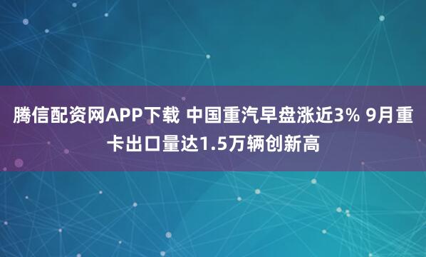 腾信配资网APP下载 中国重汽早盘涨近3% 9月重卡出口量达1.5万辆创新高