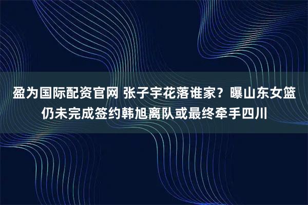 盈为国际配资官网 张子宇花落谁家？曝山东女篮仍未完成签约韩旭离队或最终牵手四川