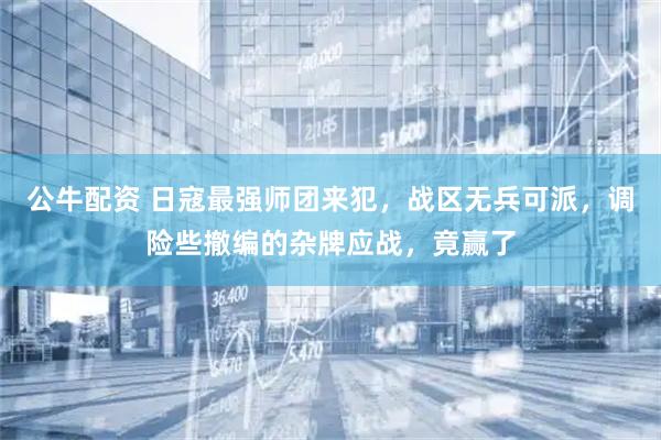 公牛配资 日寇最强师团来犯，战区无兵可派，调险些撤编的杂牌应战，竟赢了