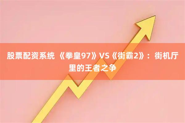 股票配资系统 《拳皇97》VS《街霸2》：街机厅里的王者之争