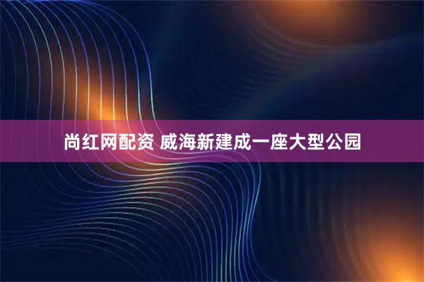 尚红网配资 威海新建成一座大型公园