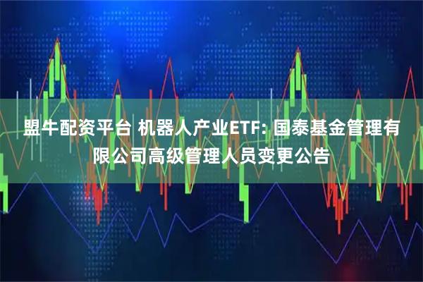 盟牛配资平台 机器人产业ETF: 国泰基金管理有限公司高级管理人员变更公告