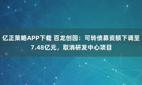 亿正策略APP下载 百龙创园：可转债募资额下调至7.48亿元，取消研发中心项目
