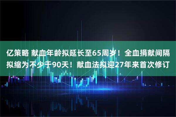 亿策略 献血年龄拟延长至65周岁！全血捐献间隔拟缩为不少于90天！献血法拟迎27年来首次修订