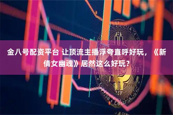 金八号配资平台 让顶流主播浮夸直呼好玩,《新倩女幽魂》居然这么好玩?