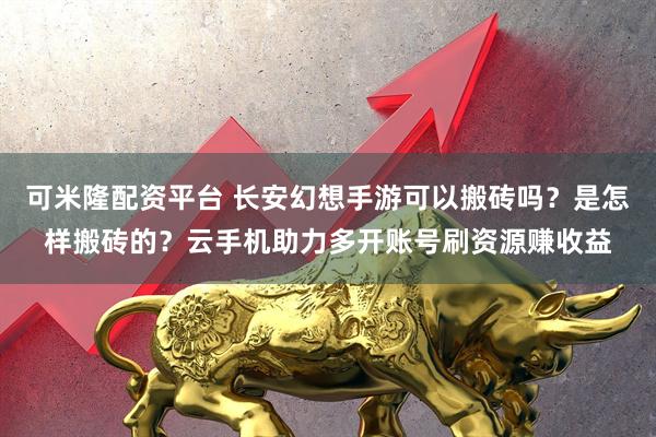 可米隆配资平台 长安幻想手游可以搬砖吗？是怎样搬砖的？云手机助力多开账号刷资源赚收益