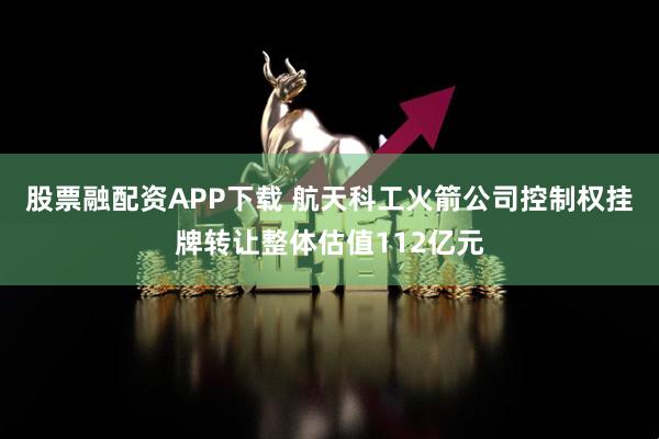 股票融配资APP下载 航天科工火箭公司控制权挂牌转让整体估值112亿元