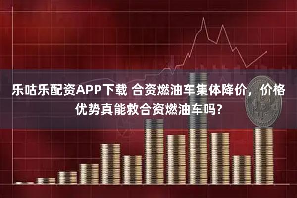 乐咕乐配资APP下载 合资燃油车集体降价，价格优势真能救合资燃油车吗?